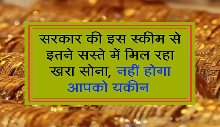 सरकार की इस स्कीम से इतने सस्ते में मिल रहा खरा सोना, नहीं होगा आपको यकीन 