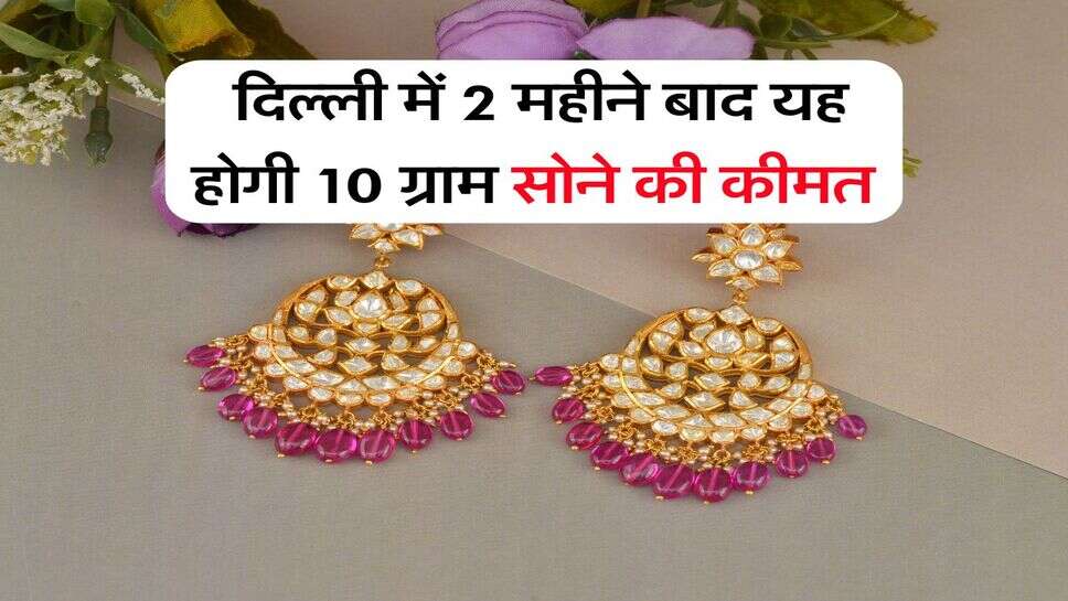 दिल्ली में 2 महीने बाद यह होगी 10 ग्राम सोने की कीमत, इतने पर पहुंच जाएगा सोना