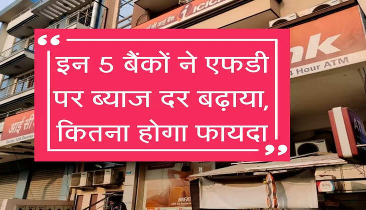 इन 5 बैंकों ने एफडी पर ब्याज दर बढ़ाया, कितना होगा फायदा, चेक करें लिस्ट