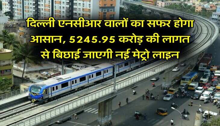 Delhi NCR Metro : दिल्ली एनसीआर वालों का सफर होगा आसान, 5245.95 करोड़ की लागत से बिछाई जाएगी नई मेट्रो लाइन