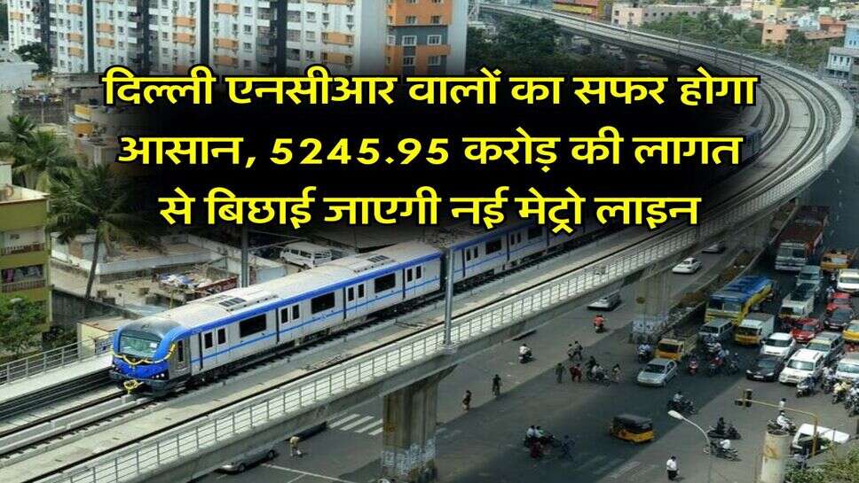 Delhi NCR Metro : दिल्ली एनसीआर वालों का सफर होगा आसान, 5245.95 करोड़ की लागत से बिछाई जाएगी नई मेट्रो लाइन