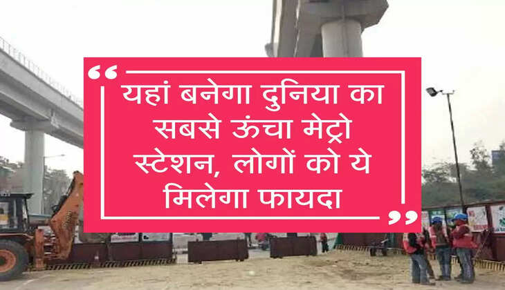 यहां बनेगा दुनिया का सबसे ऊंचा मेट्रो स्टेशन, लोगों को ये मिलेगा फायदा