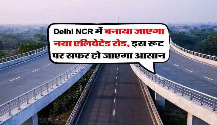 Delhi NCR में बनाया जाएगा नया एलिवेटेड रोड, इस रूट पर सफर हो जाएगा आसान