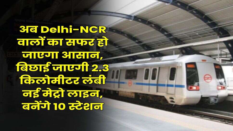 अब Delhi-NCR वालों का सफर हो जाएगा आसान, बिछाई जाएगी 2.3 किलोमीटर लंबी नई मेट्रो लाइन, बनेंगे 10 स्टेशन