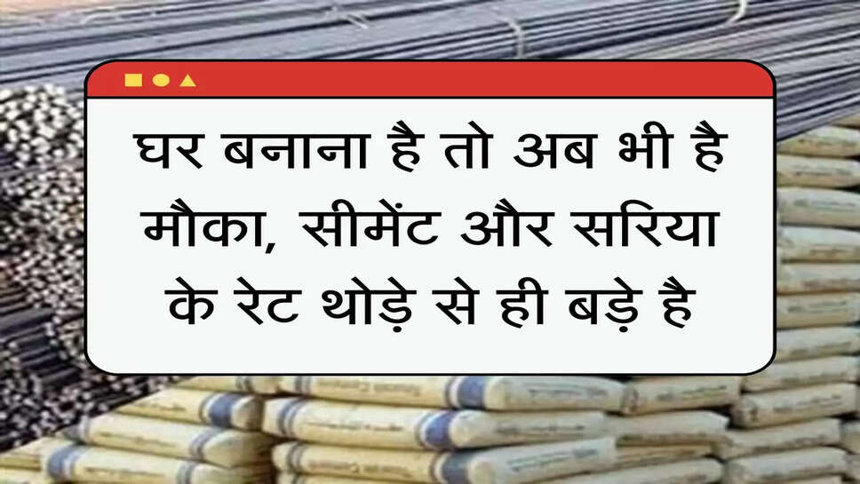 Saria Cement : घर बनाना है तो अब भी है मौका, सीमेंट और ​सरिया के रेट थोड़े से ही बड़े है