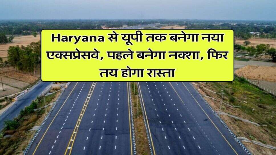 Haryana से यूपी तक बनेगा नया एक्सप्रेसवे, पहले बनेगा नक्शा, फिर तय होगा रास्ता