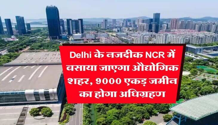 Delhi के नजदीक NCR में बसाया जाएगा औद्योगिक शहर, 9000 एकड़ जमीन का होगा अधिग्रहण