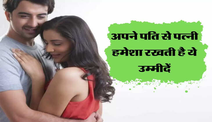 अपने पति से पत्नी हमेशा रखती है ये उम्मीदें, जान गए तो हो जाएगी मौज 