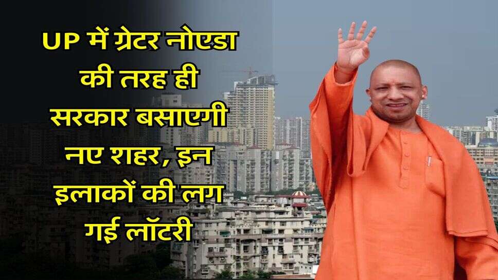 UP में ग्रेटर नोएडा की तरह ही सरकार बसाएगी नए शहर, इन इलाकों की लग गई लॉटरी