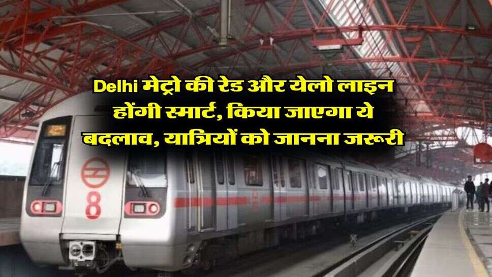 Delhi मेट्रो की रेड और येलो लाइन होंगी स्मार्ट, किया जाएगा ये बदलाव, यात्रियों को जानना जरूरी