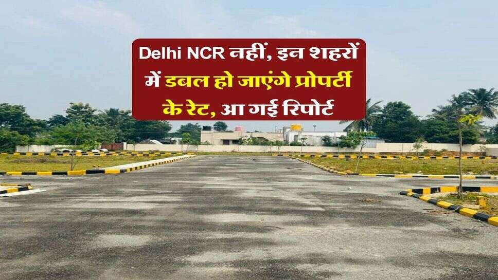 Delhi NCR नहीं, इन शहरों में डबल हो जाएंगे प्रोपर्टी के रेट, आ गई रिपोर्ट