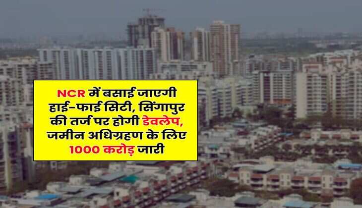 NCR में बसाई जाएगी हाई-फाई सिटी, सिंगापुर की तर्ज पर होगी डेवलेप, जमीन अधिग्रहण के लिए 1000 करोड़ जारी