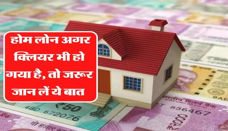 होम लोन अगर क्लियर भी हो गया है, तो जरूर जान लें ये बात, नही खड़ी हो जाएगी बड़ी मुसीबत