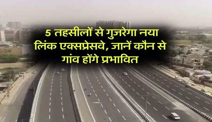 New Link Expressway : 5 तहसीलों से गुजरेगा नया लिंक एक्सप्रेसवे, जानें कौन से गांव होंगे प्रभावित