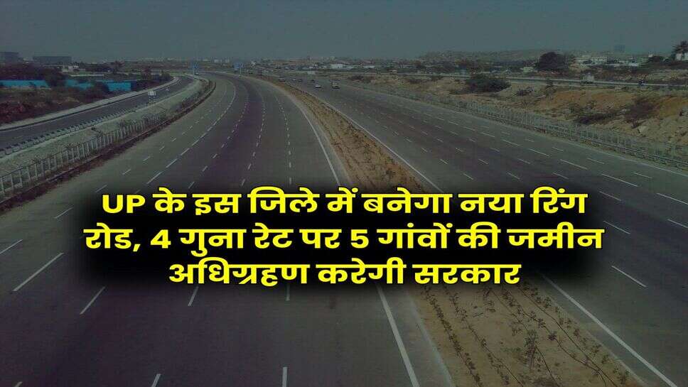 UP के इस जिले में बनेगा नया रिंग रोड, 4 गुना रेट पर 5 गांवों की जमीन अधिग्रहण करेगी सरकार
