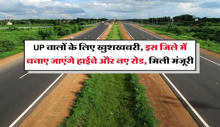 UP वालों के लिए खुशखबरी, इस जिले में बनाए जाएंगे हाईवे और नए रोड, मिली मंजूरी