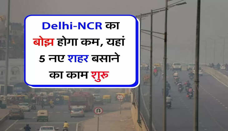 New City : दिल्ली-एनसीआर का बोझ होगा कम, यहां 5 नए शहर बसाने का काम शुरू