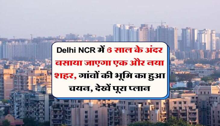 Delhi NCR में 6 साल के अंदर बसाया जाएगा एक और नया शहर, गांवों की भूमि का हुआ चयन, देखें पूरा प्लान
