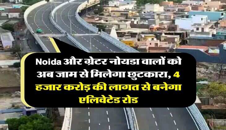 Noida और ग्रेटर नोयडा वालों को अब जाम से मिलेगा छुटकारा, 4 हजार करोड़ की लागत से बनेगा एलिवेटेड रोड