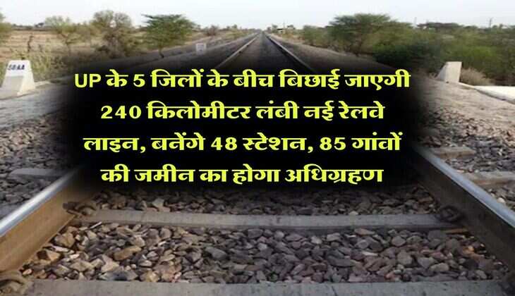 UP के 5 जिलों के बीच बिछाई जाएगी 240 किलोमीटर लंबी नई रेलवे लाइन, बनेंगे 48 स्टेशन, 85 गांवों की जमीन का होगा अधिग्रहण