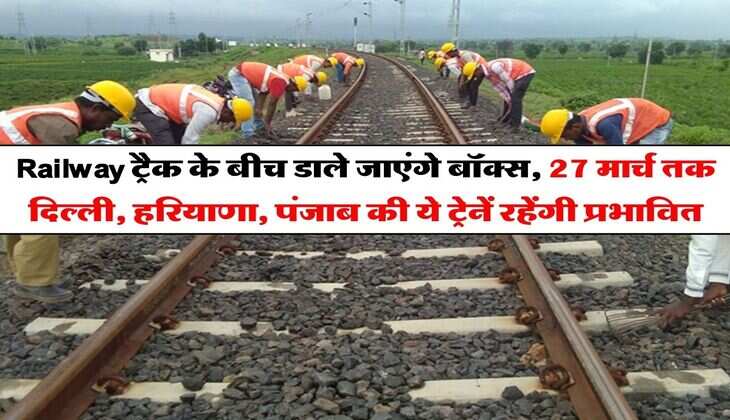 Railway ट्रैक के बीच डाले जाएंगे बॉक्स, 27 मार्च तक दिल्ली, हरियाणा, पंजाब की ये ट्रेनें रहेंगी प्रभावित