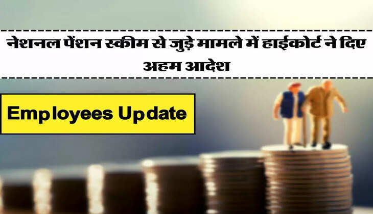 Employees Update - नेशनल पेंशन स्कीम से जुड़े मामले में हाईकोर्ट ने दिए अहम आदेश