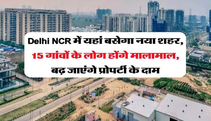 Delhi NCR में यहां बसेगा नया शहर, 15 गांवों के लोग होंगे मालामाल, बढ़ जाएंगे प्रोपर्टी के दाम